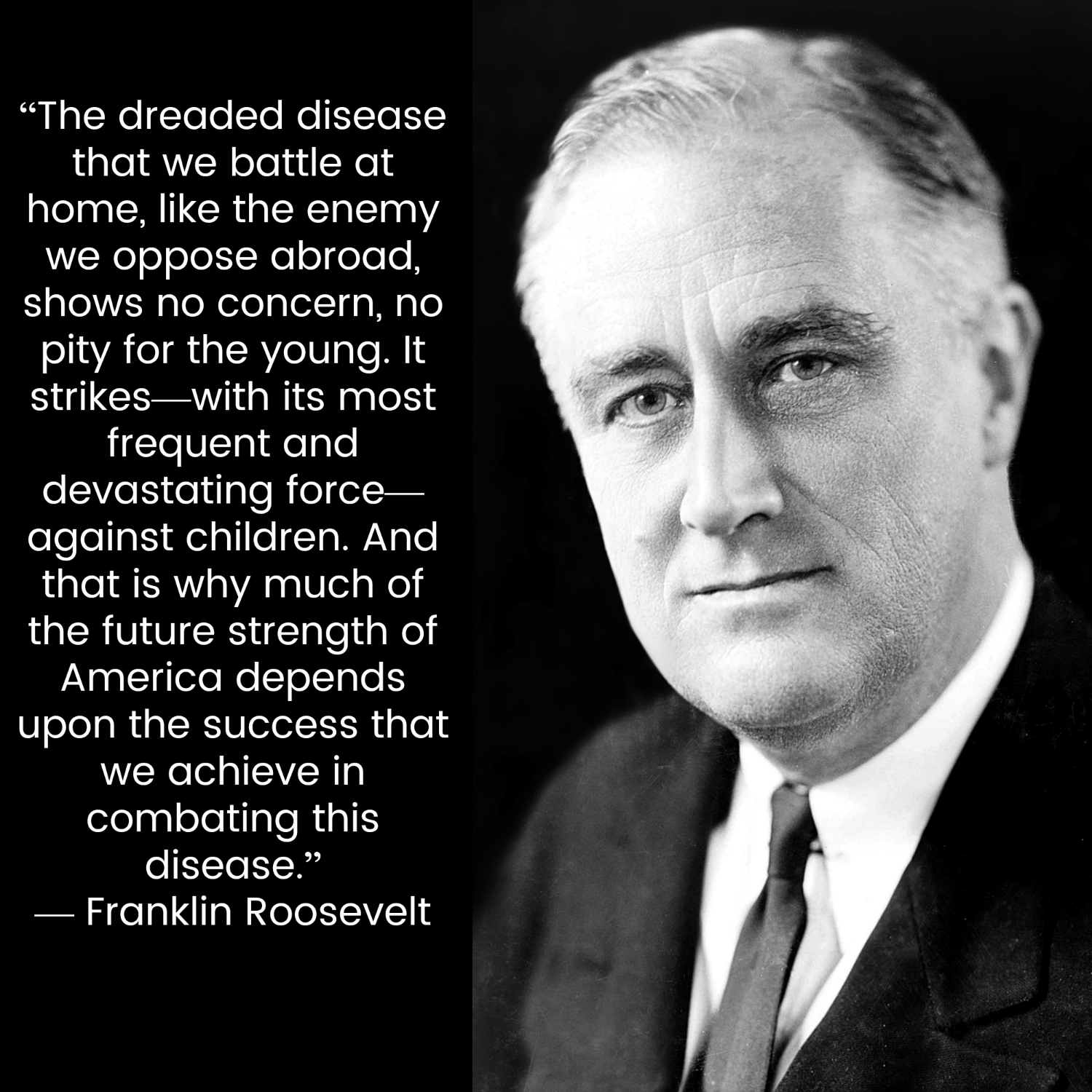 “The dreaded disease that we battle at home, like the enemy we oppose abroad, shows no concern, no pity for the young. It strikes—with its most frequent and devastating force— against children. And that is why much of the future strength of America depends upon the success that we achieve in combating this disease.” — Franklin D. Roosevelt