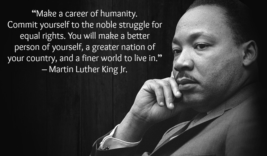 “Make a career of humanity. Commit yourself to the noble struggle for equal rights. You will make a better person of yourself, a greater nation of your country, and a finer world to live in.” – Martin Luther King Jr.